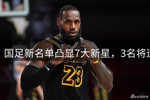 国足新名单凸显7大新星，3名将遗憾落选
